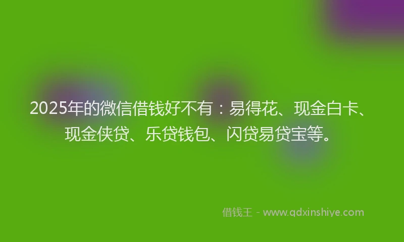2025年的微信借钱好不有：易得花、现金白卡、现金侠贷、乐贷钱包、闪贷易贷宝等。