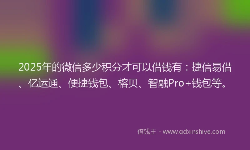 2025年的微信多少积分才可以借钱有：捷信易借、亿运通、便捷钱包、榕贝、智融Pro+钱包等。