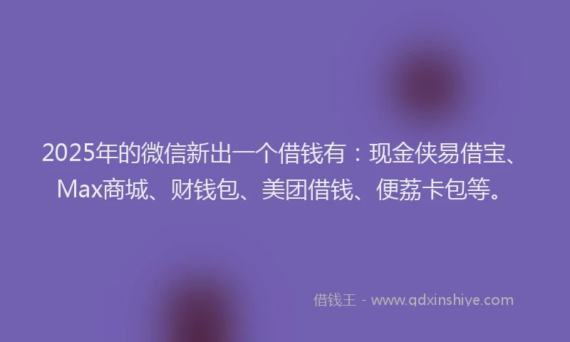 2025年的微信新出一个借钱有：现金侠易借宝、Max商城、财钱包、美团借钱、便荔卡包等。