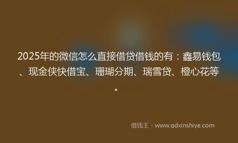 2025年的微信怎么直接借贷借钱的有：鑫易钱包、现金侠快借宝、珊瑚分期、瑞雪贷、橙心花等。