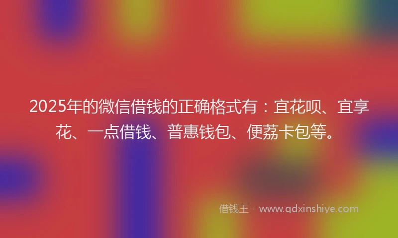 2025年的微信借钱的正确格式有：宜花呗、宜享花、一点借钱、普惠钱包、便荔卡包等。
