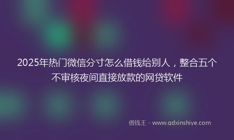 2025年热门微信分寸怎么借钱给别人，整合五个不审核夜间直接放款的网贷软件