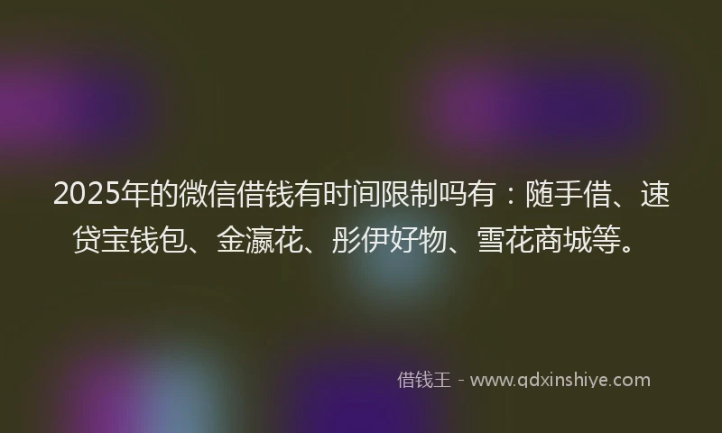 2025年的微信借钱有时间限制吗有：随手借、速贷宝钱包、金瀛花、彤伊好物、雪花商城等。