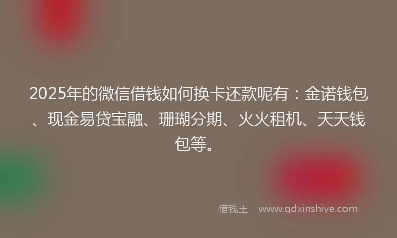 2025年的微信借钱如何换卡还款呢有：金诺钱包、现金易贷宝融、珊瑚分期、火火租机、天天钱包等。