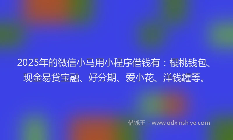 2025年的微信小马用小程序借钱有：樱桃钱包、现金易贷宝融、好分期、爱小花、洋钱罐等。