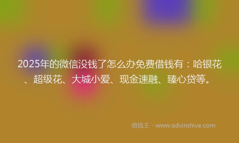 2025年的微信没钱了怎么办免费借钱有：哈银花、超级花、大城小爱、现金速融、臻心贷等。