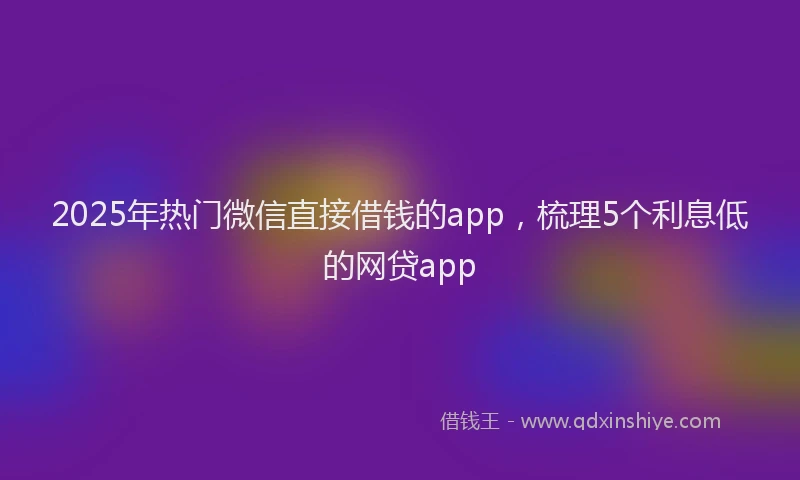 2025年热门微信直接借钱的app，梳理5个利息低的网贷app