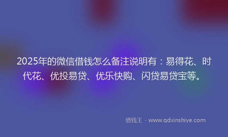2025年的微信借钱怎么备注说明有：易得花、时代花、优投易贷、优乐快购、闪贷易贷宝等。