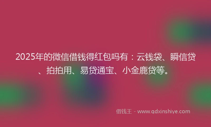 2025年的微信借钱得红包吗有：云钱袋、瞬信贷、拍拍用、易贷通宝、小金鹿贷等。