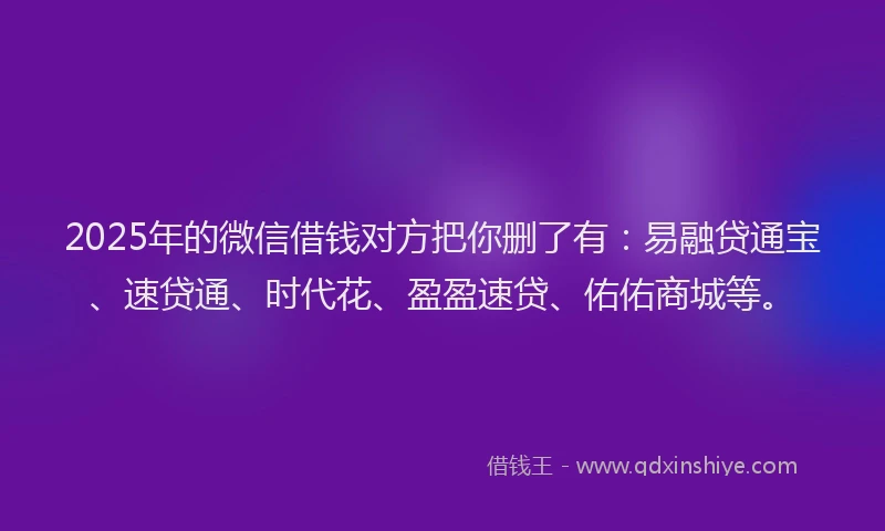 2025年的微信借钱对方把你删了有：易融贷通宝、速贷通、时代花、盈盈速贷、佑佑商城等。