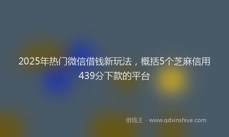 2025年热门微信借钱新玩法，概括5个芝麻信用439分下款的平台