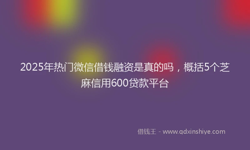 2025年热门微信借钱融资是真的吗，概括5个芝麻信用600贷款平台