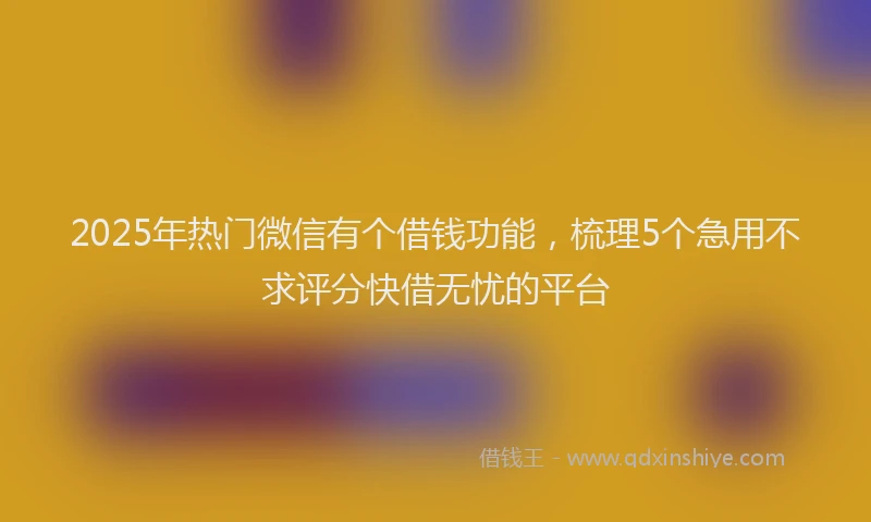 2025年热门微信有个借钱功能，梳理5个急用不求评分快借无忧的平台