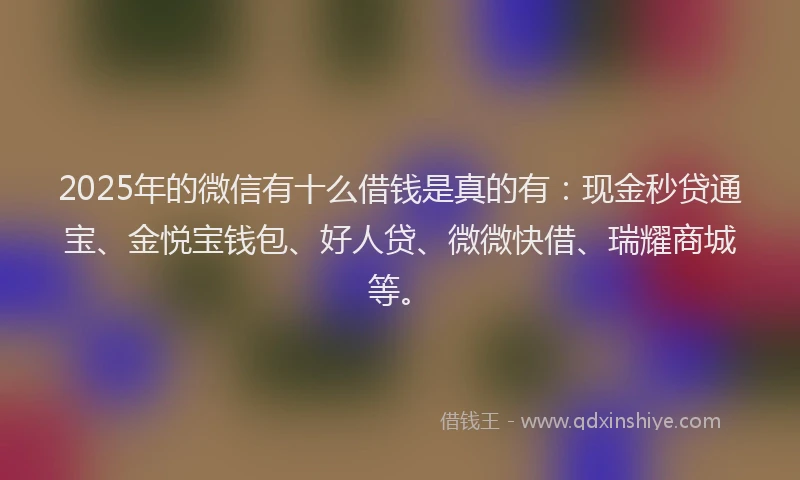 2025年的微信有十么借钱是真的有：现金秒贷通宝、金悦宝钱包、好人贷、微微快借、瑞耀商城等。