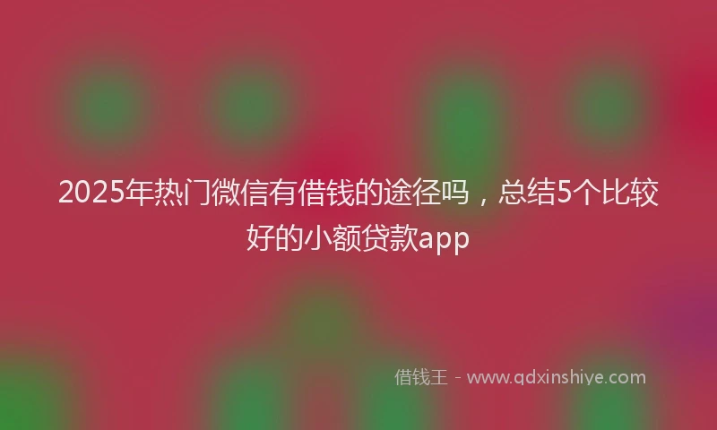 2025年热门微信有借钱的途径吗，总结5个比较好的小额贷款app