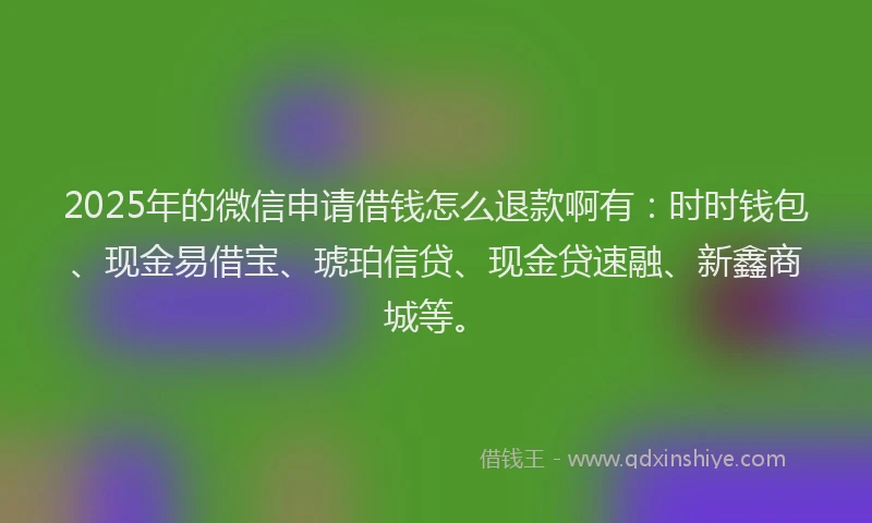 2025年的微信申请借钱怎么退款啊有：时时钱包、现金易借宝、琥珀信贷、现金贷速融、新鑫商城等。