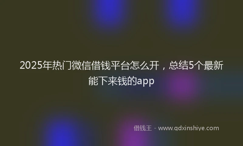 2025年热门微信借钱平台怎么开，总结5个最新能下来钱的app