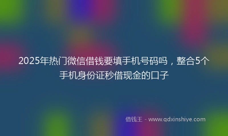 2025年热门微信借钱要填手机号码吗，整合5个手机身份证秒借现金的口子