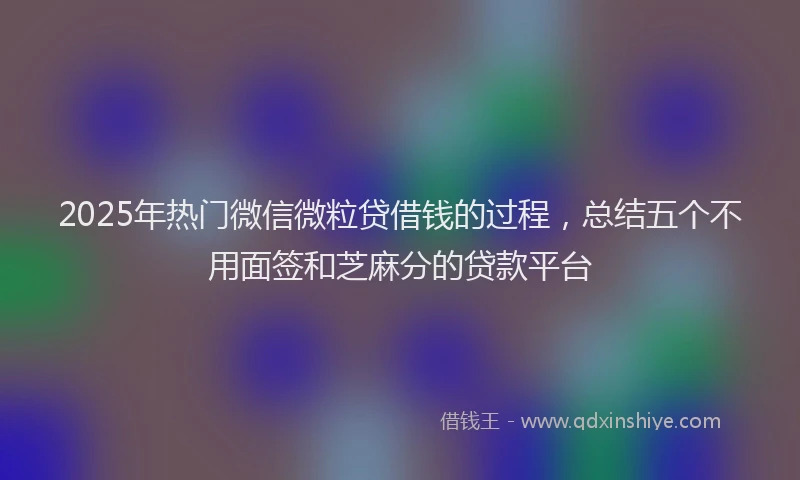 2025年热门微信微粒贷借钱的过程，总结五个不用面签和芝麻分的贷款平台