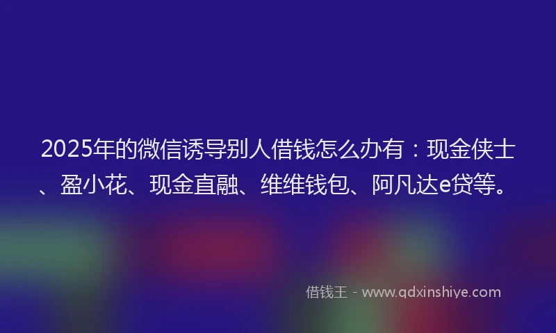 2025年的微信诱导别人借钱怎么办有：现金侠士、盈小花、现金直融、维维钱包、阿凡达e贷等。