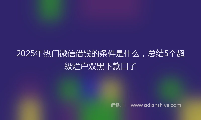 2025年热门微信借钱的条件是什么，总结5个超级烂户双黑下款口子