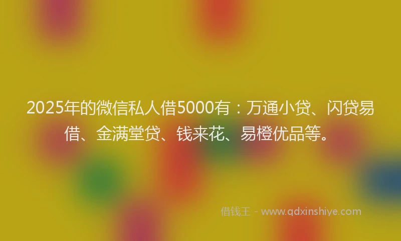 2025年的微信私人借5000有：万通小贷、闪贷易借、金满堂贷、钱来花、易橙优品等。