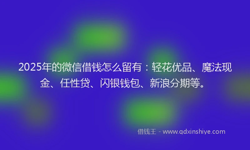 2025年的微信借钱怎么留有：轻花优品、魔法现金、任性贷、闪银钱包、新浪分期等。