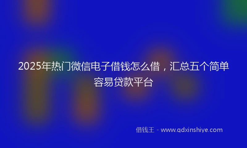 2025年热门微信电子借钱怎么借，汇总五个简单容易贷款平台
