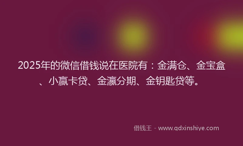 2025年的微信借钱说在医院有：金满仓、金宝盒、小赢卡贷、金瀛分期、金钥匙贷等。