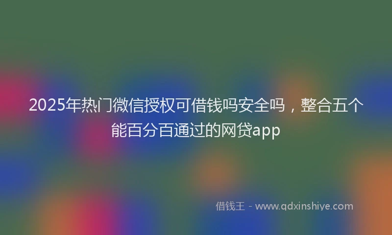 2025年热门微信授权可借钱吗安全吗，整合五个能百分百通过的网贷app
