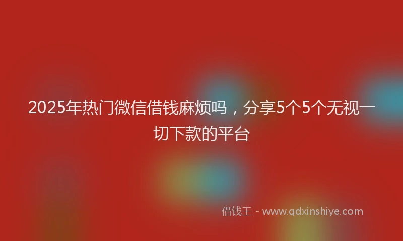 2025年热门微信借钱麻烦吗，分享5个5个无视一切下款的平台