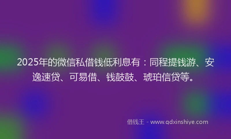 2025年的微信私借钱低利息有：同程提钱游、安逸速贷、可易借、钱鼓鼓、琥珀信贷等。