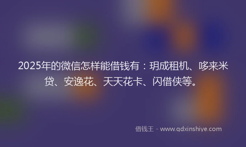 2025年的微信怎样能借钱有：玥成租机、哆来米贷、安逸花、天天花卡、闪借侠等。