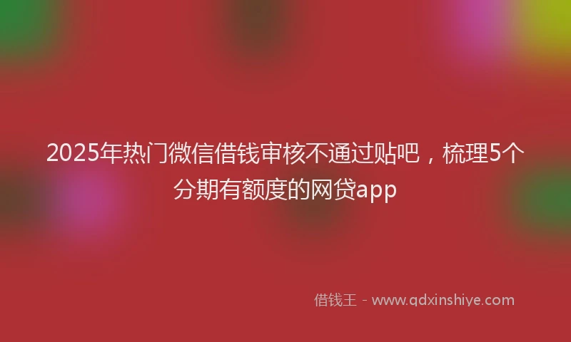 2025年热门微信借钱审核不通过贴吧，梳理5个分期有额度的网贷app