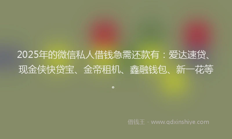 2025年的微信私人借钱急需还款有：爱达速贷、现金侠快贷宝、金帝租机、鑫融钱包、新一花等。