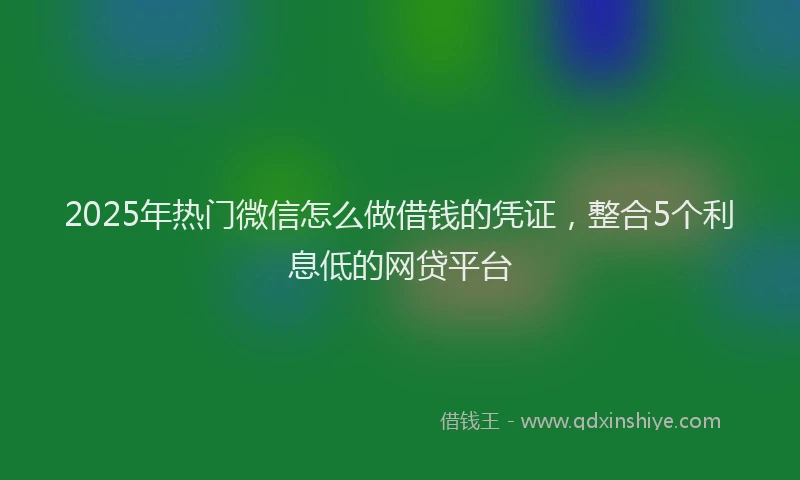 2025年热门微信怎么做借钱的凭证，整合5个利息低的网贷平台