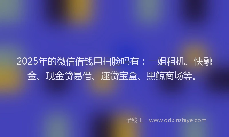 2025年的微信借钱用扫脸吗有：一姐租机、快融金、现金贷易借、速贷宝盒、黑鲸商场等。