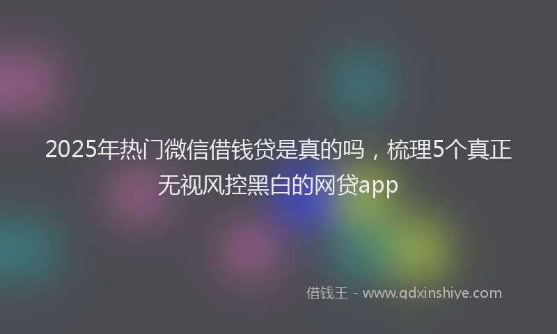 2025年热门微信借钱贷是真的吗，梳理5个真正无视风控黑白的网贷app