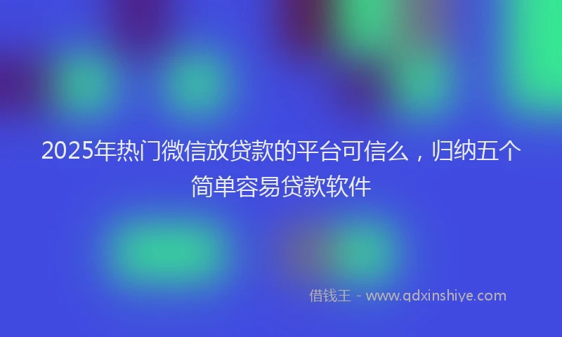 2025年热门微信放贷款的平台可信么，归纳五个简单容易贷款软件