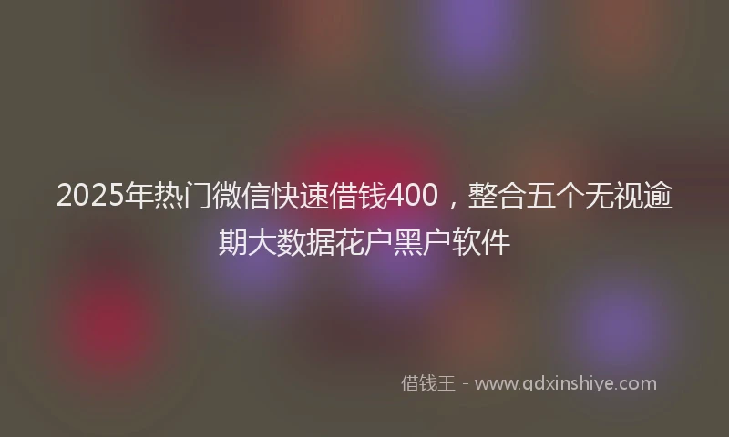 2025年热门微信快速借钱400，整合五个无视逾期大数据花户黑户软件