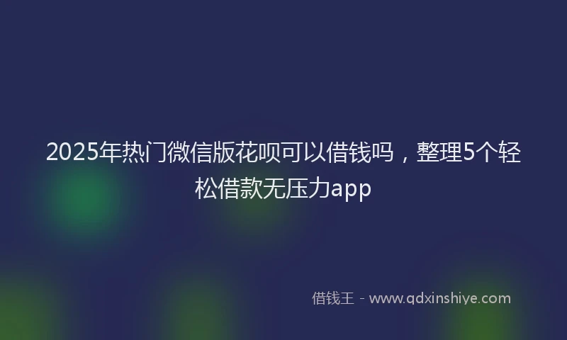 2025年热门微信版花呗可以借钱吗，整理5个轻松借款无压力app