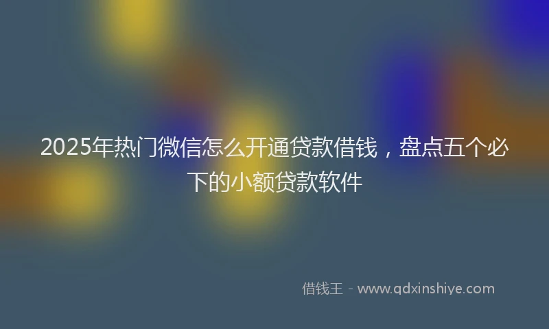 2025年热门微信怎么开通贷款借钱，盘点五个必下的小额贷款软件