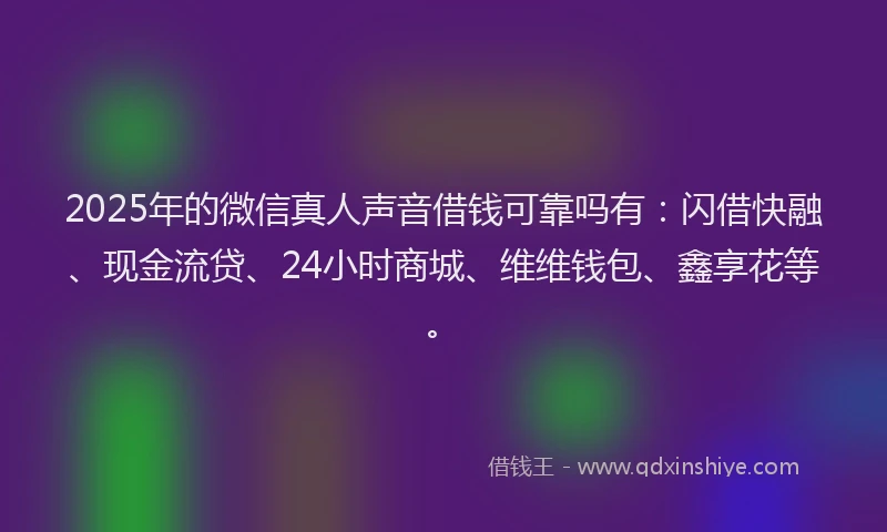 2025年的微信真人声音借钱可靠吗有：闪借快融、现金流贷、24小时商城、维维钱包、鑫享花等。