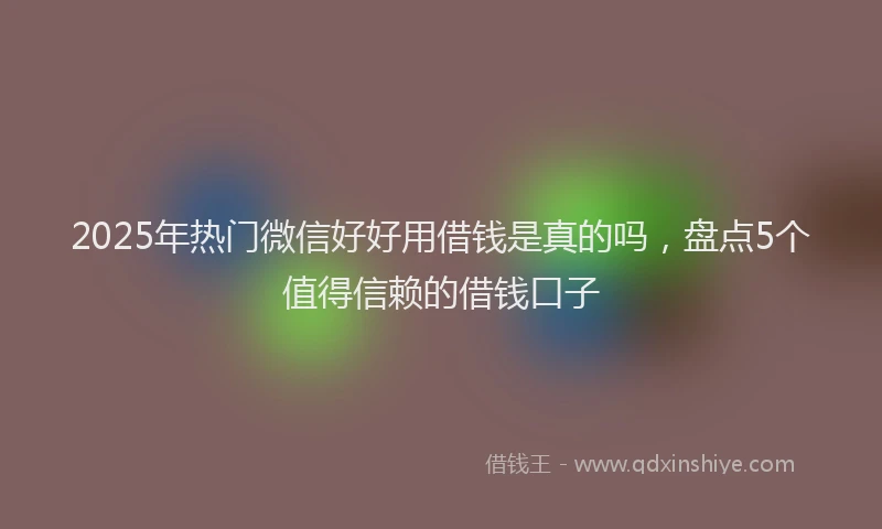 2025年热门微信好好用借钱是真的吗，盘点5个值得信赖的借钱口子
