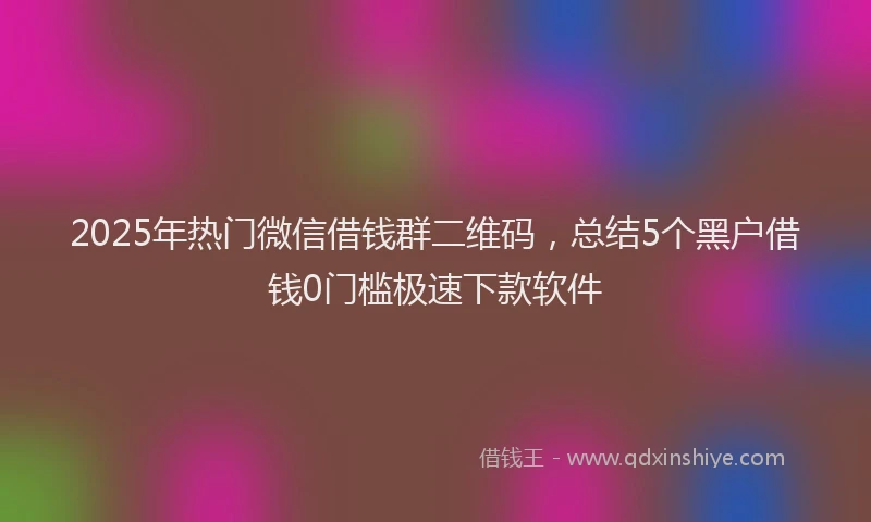 2025年热门微信借钱群二维码，总结5个黑户借钱0门槛极速下款软件