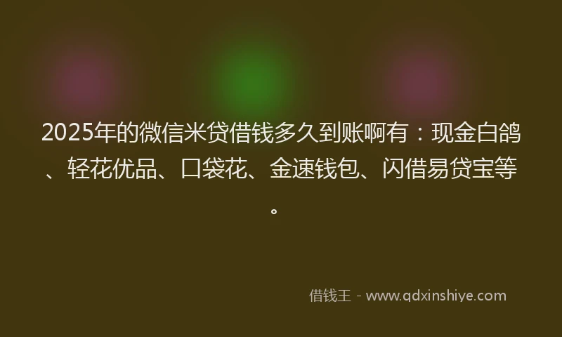 2025年的微信米贷借钱多久到账啊有：现金白鸽、轻花优品、口袋花、金速钱包、闪借易贷宝等。