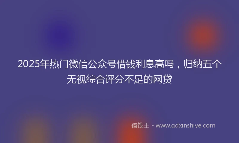 2025年热门微信公众号借钱利息高吗，归纳五个无视综合评分不足的网贷
