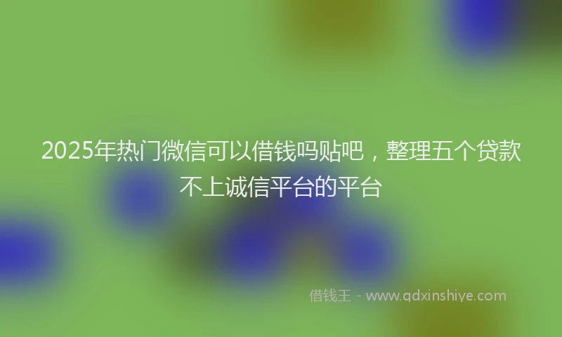 2025年热门微信可以借钱吗贴吧，整理五个贷款不上诚信平台的平台