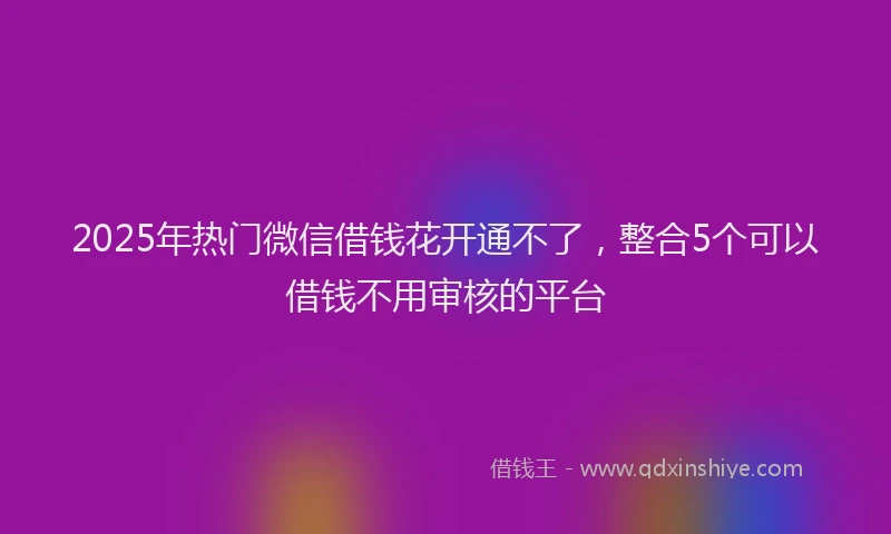 2025年热门微信借钱花开通不了，整合5个可以借钱不用审核的平台