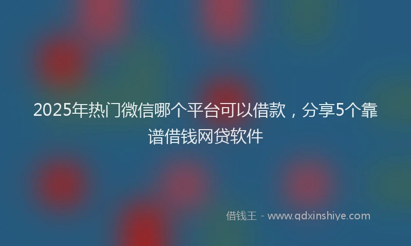 2025年热门微信哪个平台可以借款，分享5个靠谱借钱网贷软件